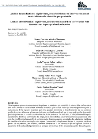 6850
Vol. 2 No. 5 (2021): South Florida Journal of Development, Miami, p.6850-6863 v. 2, n. 5, oct./dec. 2021
Análisis del conductismo, cognitivismo, constructivismo y su interrelación con el
conectivismo en la educación postpandemia
Analysis of behaviorism, cognitivism, constructivism and their interrelation with
connectivism in post-pandemic education
DOI: 10.46932/sfjdv2n5-038
Received in: Oct 1st, 2021
Accepted in: Dec 30th, 2021
Marcel Oswaldo Méndez-Mantuano
Magíster en Gestión Ambiental
Instituto Superior Tecnológico Juan Bautista Aguirre
E-mail: marcelxc6768@hotmail.com
Evelyn Carolina Egüez Caviedes
Magíster en Dirección del Talento Humano
Instituto Superior Tecnológico Juan Bautista Aguirre
E-mail: evelyn.eguez@hotmail.com
Karla Vanessa Ochoa Ladines
Economista
Unidad Educativa Galo Plaza Lasso
Daule - Ecuador
E-mail: kava2020@hotmail.com
Danny Rafael Plúas Rogel
Maestro en Administración de la Educación
Unidad Educativa Galo Plaza Lasso
E-mail: danny_pluas00@hotmail.com
Carlos Enrique Paredes Yuqui
Economista
Unidad Educativa Galo Plaza Lasso
Daule – Ecuador
E-mail: ecoparedes@hotmail.com
RESUMEN
No son pocos quienes consideran que después de la pandemia por covid-19 el mundo debe enfrentarse a
una nueva forma de cotidianidad, donde se evidenció que existen áreas que son indispensables para la
subsistencia de la especie, mientras que otras pueden permitirse la transformación de sus espacios
productivos para adaptarse a los requerimientos, quedando manifestó que el engranaje productivo-social
puede regularse sin la excesiva burocratización de los procesos. Por otro lado, la educación también pudo
desarrollarse dentro de las fronteras del hogar, sin la necesidad de acudir a los espacios educativos y esto
solo fue posible por el desarrollo de las tecnologías de comunicación apropiadas. La adaptación rápida de
las medidas educativas en ningún caso supone “innovación”, simplemente fueron la respuesta resiliente
propia de las personas, por lo tanto, debemos interiorizar si los resultados que se lograron durante el
desarrollo de la virtualidad permitieron el correcto aprendizaje de los estudiantes dentro de sus hogares.
 