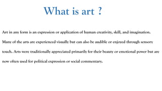 What is art ?
Art in any form is an expression or application of human creativity, skill, and imagination.
Many of the arts are experienced visually but can also be audible or enjoyed through sensory
touch. Arts were traditionally appreciated primarily for their beauty or emotional power but are
now often used for political expression or social commentary.
 