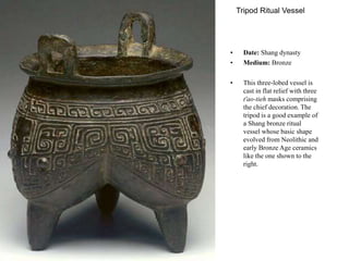 Tripod Ritual Vessel
• Date: Shang dynasty
• Medium: Bronze
• This three-lobed vessel is
cast in flat relief with three
t'ao-tieh masks comprising
the chief decoration. The
tripod is a good example of
a Shang bronze ritual
vessel whose basic shape
evolved from Neolithic and
early Bronze Age ceramics
like the one shown to the
right.
 