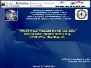 REPÚBLICA BOLIVARIANA DE VENEZUELA
MINISTERIO DEL PODER POPULAR PARA LA SALUD
CORPORACIÓN DE SALUD DEL ESTADO ARAGUA
SERVICIO AUTÓNOMO HOSPITAL CENTRAL DE MARACAY
COORDINACIÓN DE DOCENCIA, INVESTIGACIÓN Y EXTENSIÓN
EFICACIA DE LAS FERULAS DEL TABIQUE NASAL PARA
PREVENIR COMPLICACIONES DESPUES DE LA
SEPTOPLASTIA : UN METANÁLISIS.
AUTOR: Dr. Richard Quivera R2 de ORL
TUTOR: Dra. Yaruní Rodríguez
MARACAY, SEPTIEMBRE, 2023.
 