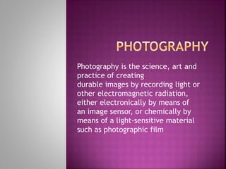 Photography is the science, art and
practice of creating
durable images by recording light or
other electromagnetic radiation,
either electronically by means of
an image sensor, or chemically by
means of a light-sensitive material
such as photographic film
 