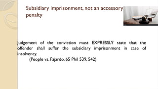 Subsidiary imprisonment, not an accessory
penalty
Judgement of the conviction must EXPRESSLY state that the
offender shall suffer the subsidiary imprisonment in case of
insolvency.
(People vs. Fajardo, 65 Phil 539, 542)
 