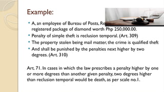 Example:
 A, an employee of Bureau of Posts, Registry Section, stole a
registered package of diamond worth Php 250,000.00.
 Penalty of simple theft is reclusion temporal. (Art. 309)
 The property stolen being mail matter, the crime is qualified theft
 And shall be punished by the penalties next higher by two
degrees. (Art. 310)
Art. 71. In cases in which the law prescribes a penalty higher by one
or more degrees than another given penalty, two degrees higher
than reclusion temporal would be death, as per scale no.1.
 