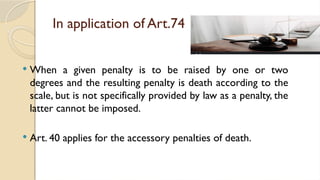 In application of Art.74
 When a given penalty is to be raised by one or two
degrees and the resulting penalty is death according to the
scale, but is not specifically provided by law as a penalty, the
latter cannot be imposed.
 Art. 40 applies for the accessory penalties of death.
 