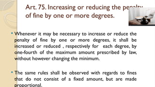 Art. 75. Increasing or reducing the penalty
of fine by one or more degrees.
 Whenever it may be necessary to increase or reduce the
penalty of fine by one or more degrees, it shall be
increased or reduced , respectively for each degree, by
one-fourth of the maximum amount prescribed by law,
without however changing the minimum.
 The same rules shall be observed with regards to fines
that do not consist of a fixed amount, but are made
proportional.
 