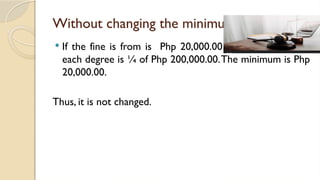 Without changing the minimum
 If the fine is from is Php 20,000.00 to Php 200,000.00,
each degree is ¼ of Php 200,000.00.The minimum is Php
20,000.00.
Thus, it is not changed.
 
