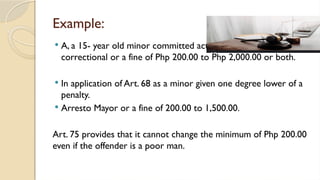Example:
 A, a 15- year old minor committed acts with a penalty of prision
correctional or a fine of Php 200.00 to Php 2,000.00 or both.
 In application of Art. 68 as a minor given one degree lower of a
penalty.
 Arresto Mayor or a fine of 200.00 to 1,500.00.
Art. 75 provides that it cannot change the minimum of Php 200.00
even if the offender is a poor man.
 