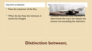 Distinction between;
FINE WITH A MINIMUM FINE WITHOUT A MINIMUM
 Fixes the maximum of the fine.
 When the law fixes the minimum, it
cannot be changed.
 Fixes the maximum of the fine.
 Unstated minimum, only maximum is
determined, the court can impose any
amount not exceeding the maximum.
 