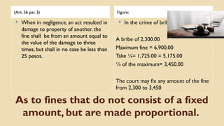 As to fines that do not consist of a fixed
amount, but are made proportional.
(Art. 36 par. 3) Figure:
 When in negligence, an act resulted in
damage to property of another, the
fine shall be from an amount equal to
the value of the damage to three
times, but shall in no case be less than
25 pesos.
 In the crime of bribery (Art. 210)
A bribe of 2,300.00
Maximum fine = 6,900.00
Take ¼= 1,725.00 = 5,175.00
¼ of the maximum= 3,450.00
The court may fix any amount of the fine
from 2,300 to 3,450
 