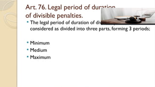 Art. 76. Legal period of duration
of divisible penalties.
 The legal period of duration of divisible penalties shall be
considered as divided into three parts, forming 3 periods;
 Minimum
 Medium
 Maximum
 