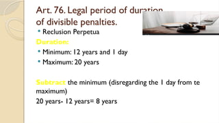 Art. 76. Legal period of duration
of divisible penalties.
 Reclusion Perpetua
Duration:
 Minimum: 12 years and 1 day
 Maximum: 20 years
Subtract the minimum (disregarding the 1 day from te
maximum)
20 years- 12 years= 8 years
 
