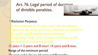 Art. 76. Legal period of duration
of divisible penalties.
 Reclusion Perpetua
Use the minimum of 12 years and 1 day of reclusion
temporal as the minimum of the minimum period.Then
add 2 years and 8 months to the minimum
(disregarding 1 day) , thus, 14 years and 8 mos as the
maximum of the minimum period.
12 years + 2 years and 8 mos= 14 years and 8 mos.
Range of the minimum period
 
