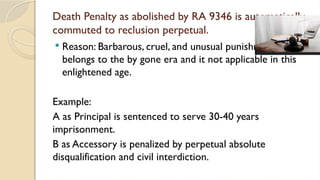 Death Penalty as abolished by RA 9346 is automatically
commuted to reclusion perpetual.
 Reason: Barbarous, cruel, and unusual punishment which
belongs to the by gone era and it not applicable in this
enlightened age.
Example:
A as Principal is sentenced to serve 30-40 years
imprisonment.
B as Accessory is penalized by perpetual absolute
disqualification and civil interdiction.
 