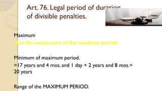 Art. 76. Legal period of duration
of divisible penalties.
Maximum
Use the maximum of the medium period
Minimum of maximum period.
=17 years and 4 mos. and 1 day + 2 years and 8 mos.=
20 years
Range of the MAXIMUM PERIOD.
 