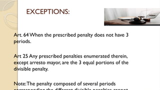 EXCEPTIONS:
Art. 64 When the prescribed penalty does not have 3
periods.
Art 25 Any prescribed penalties enumerated therein,
except arresto mayor, are the 3 equal portions of the
divisible penalty.
Note:The penalty composed of several periods
 