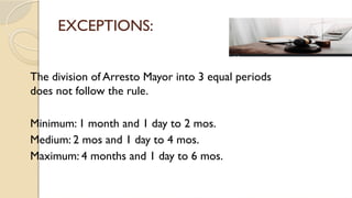 EXCEPTIONS:
The division of Arresto Mayor into 3 equal periods
does not follow the rule.
Minimum: 1 month and 1 day to 2 mos.
Medium: 2 mos and 1 day to 4 mos.
Maximum: 4 months and 1 day to 6 mos.
 