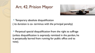 Art. 42. Prision Mayor
 Temporary absolute disqualification
( its duration is co- terminus with the principal penalty)
 Perpetual special disqualification from the right to suffrage
(unless disqualification is expressly remitted in the pardon, he
is perpetually barred from running for public office and to
vote).
 