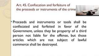 Art. 45. Confiscation and forfeiture of
the proceeds or instruments of the crime.
 Proceeds and instruments or tools shall be
confiscated and forfeited in favor of the
Government, unless they be property of a third
person not liable for the offense, but those
articles which are not subject of lawful
commerce shall be destroyed.
 