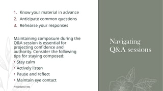 Navigating
Q&A sessions
1. Know your material in advance
2. Anticipate common questions
3. Rehearse your responses
Maintaining composure during the
Q&A session is essential for
projecting confidence and
authority. Consider the following
tips for staying composed:
• Stay calm
• Actively listen
• Pause and reflect
• Maintain eye contact
Presentation title 10
 