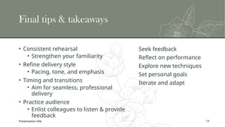 Final tips & takeaways
• Consistent rehearsal
• Strengthen your familiarity
• Refine delivery style
• Pacing, tone, and emphasis
• Timing and transitions
• Aim for seamless, professional
delivery
• Practice audience
• Enlist colleagues to listen & provide
feedback
Seek feedback
Reflect on performance
Explore new techniques
Set personal goals
Iterate and adapt
Presentation title 13
 