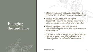 Presentation title 7
Engaging
the audience
• Make eye contact with your audience to
create a sense of intimacy and involvement
• Weave relatable stories into your
presentation using narratives that make
your message memorable and impactful
• Encourage questions and provide
thoughtful responses to enhance audience
participation
• Use live polls or surveys to gather audience
opinions, promoting engagement and
making sure the audience feel involved
 