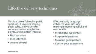 Effective delivery techniques
This is a powerful tool in public
speaking. It involves varying
pitch, tone, and volume to
convey emotion, emphasize
points, and maintain interest.
• Pitch variation
• Tone inflection
• Volume control
Effective body language
enhances your message,
making it more impactful and
memorable.
• Meaningful eye contact
• Purposeful gestures
• Maintain good posture
• Control your expressions
Presentation title 9
 