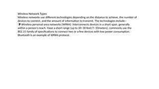 Wireless Network Types
Wireless networks use different technologies depending on the distance to achieve, the number of
devices to connect, and the amount of information to transmit. The technologies include:-
 Wireless personal-area networks (WPAN): Interconnects devices in a short span, generally
within a person’s reach. Have a short range (up to 20–30 feet/7–10meters), commonly use the
802.15 family of specifications to connect two or a few devices with low power consumption.
Bluetooth is an example of WPAN protocol.
 