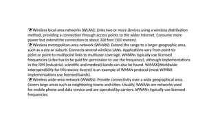  Wireless local-area networks (WLAN): Links two or more devices using a wireless distribution
method, providing a connection through access points to the wider Internet. Consume more
power but extend the connection to about 300 feet (100 meters).
 Wireless metropolitan-area network (WMAN): Extend the range to a larger geographic area,
such as a city or suburb. Connects several wireless LANs. Applications vary from point-to-
point or point-to-multipoint links to multiuser coverage. WMANs typically use licensed
frequencies (a fee has to be paid for permission to use the frequency), although implementations
in the ISM (industrial, scientific and medical) bands can also be found. WiMAX(Worldwide
Interoperability for Microwave Access) is an example of WMAN protocol (most WiMAX
implementations use licensed bands).
 Wireless wide-area network (WWAN): Provide connectivity over a wide geographical area.
Covers large areas such as neighboring towns and cities. Usually, WWANs are networks used
for mobile phone and data service and are operated by carriers. WWANs typically use licensed
frequencies.
 Wireless local-area networks (WLAN): Links two or more devices using a wireless distribution
method, providing a connection through access points to the wider Internet. Consume more
power but extend the connection to about 300 feet (100 meters).
 Wireless metropolitan-area network (WMAN): Extend the range to a larger geographic area,
such as a city or suburb. Connects several wireless LANs. Applications vary from point-to-
point or point-to-multipoint links to multiuser coverage. WMANs typically use licensed
frequencies (a fee has to be paid for permission to use the frequency), although implementations
in the ISM (industrial, scientific and medical) bands can also be found. WiMAX(Worldwide
Interoperability for Microwave Access) is an example of WMAN protocol (most WiMAX
implementations use licensed bands).
 Wireless wide-area network (WWAN): Provide connectivity over a wide geographical area.
Covers large areas such as neighboring towns and cities. Usually, WWANs are networks used
for mobile phone and data service and are operated by carriers. WWANs typically use licensed
frequencies.
 