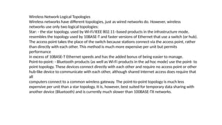 Wireless Network Logical Topologies
Wireless networks have different topologies, just as wired networks do. However, wireless
networks use only two logical topologies:
Star: - the star topology, used by Wi-Fi/IEEE 802.11–based products in the infrastructure mode,
resembles the topology used by 10BASE-T and faster versions of Ethernet that use a switch (or hub).
The access point takes the place of the switch because stations connect via the access point, rather
than directly with each other. This method is much more expensive per unit but permits
performance
in excess of 10BASE-T Ethernet speeds and has the added bonus of being easier to manage.
Point-to-point: - Bluetooth products (as well as Wi-Fi products in the ad hoc mode) use the point- to
point topology. These devices connect directly with each other and require no access point or other
hub-like device to communicate with each other, although shared Internet access does require that
all
computers connect to a common wireless gateway. The point-to-point topology is much less
expensive per unit than a star topology. It is, however, best suited for temporary data sharing with
another device (Bluetooth) and is currently much slower than 100BASE-TX networks.
 