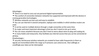 Advantages:-
 There is no need to carry out any personal digital representative.
 The comfort of connection between networks has supported and improved with the devices in
coming generation technologies.
 Wireless networks are low cost and easy to establish.
 You can use internet in several computers, laptops even mobiles in which wireless routers are
used.
 It can be used on multiple devices through a single connection at the same time.
 Its major and most important advantage is that you don’t need to mix up in wires.
 You can move anywhere because you don’t have to worry about wires to plug and unplug etc.
 In many hotels and restaurants, they facilitate you internet access that you can be connected at
all time.
Disadvantages:-
 security risk because wireless networks are created to have radio frequencies in them so
signals are transmitted within the range so if someone uses antenna etc. then willingly or
unwillingly your data can be intercepted.
 