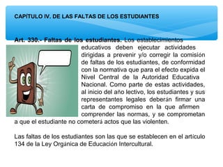 CAPÍTULO IV. DE LAS FALTAS DE LOS ESTUDIANTES



Art. 330.- Faltas de los estudiantes. Los establecimientos
                        educativos deben ejecutar actividades
                        dirigidas a prevenir y/o corregir la comisión
                        de faltas de los estudiantes, de conformidad
                        con la normativa que para el efecto expida el
                        Nivel Central de la Autoridad Educativa
                        Nacional. Como parte de estas actividades,
                        al inicio del año lectivo, los estudiantes y sus
                        representantes legales deberán firmar una
                        carta de compromiso en la que afirmen
                        comprender las normas, y se comprometan
a que el estudiante no cometerá actos que las violenten.

Las faltas de los estudiantes son las que se establecen en el artículo
134 de la Ley Orgánica de Educación Intercultural.
 