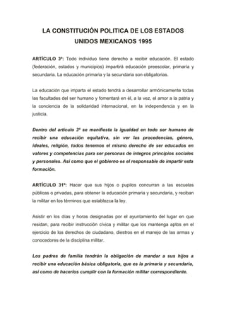 LA CONSTITUCIÓN POLITICA DE LOS ESTADOS
                     UNIDOS MEXICANOS 1995

ARTÍCULO 3º: Todo individuo tiene derecho a recibir educación. El estado
(federación, estados y municipios) impartirá educación preescolar, primaría y
secundaria. La educación primaria y la secundaria son obligatorias.


La educación que imparta el estado tendrá a desarrollar armónicamente todas
las facultades del ser humano y fomentará en él, a la vez, el amor a la patria y
la conciencia de la solidaridad internacional, en la independencia y en la
justicia.


Dentro del artículo 3º se manifiesta la igualdad en todo ser humano de
recibir una educación equitativa, sin ver las procedencias, género,
ideales, religión, todos tenemos el mismo derecho de ser educados en
valores y competencias para ser personas de íntegros principios sociales
y personales. Así como que el gobierno es el responsable de impartir esta
formación.


ARTÍCULO 31º: Hacer que sus hijos o pupilos concurran a las escuelas
públicas o privadas, para obtener la educación primaria y secundaria, y reciban
la militar en los términos que establezca la ley.


Asistir en los días y horas designadas por el ayuntamiento del lugar en que
residan, para recibir instrucción cívica y militar que los mantenga aptos en el
ejercicio de los derechos de ciudadano, diestros en el manejo de las armas y
conocedores de la disciplina militar.


Los padres de familia tendrán la obligación de mandar a sus hijos a
recibir una educación básica obligatoria, que es la primaria y secundaria,
así como de hacerlos cumplir con la formación militar correspondiente.
 