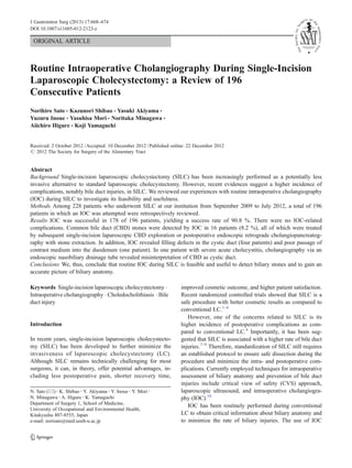 J Gastrointest Surg (2013) 17:668–674
DOI 10.1007/s11605-012-2123-z

ORIGINAL ARTICLE

Routine Intraoperative Cholangiography During Single-Incision
Laparoscopic Cholecystectomy: a Review of 196
Consecutive Patients
Norihiro Sato & Kazunori Shibao & Yasuki Akiyama &
Yuzuru Inoue & Yasuhisa Mori & Noritaka Minagawa &
Aiichiro Higure & Koji Yamaguchi

Received: 2 October 2012 / Accepted: 10 December 2012 / Published online: 22 December 2012
# 2012 The Society for Surgery of the Alimentary Tract

Abstract
Background Single-incision laparoscopic cholecystectomy (SILC) has been increasingly performed as a potentially less
invasive alternative to standard laparoscopic cholecystectomy. However, recent evidences suggest a higher incidence of
complications, notably bile duct injuries, in SILC. We reviewed our experiences with routine intraoperative cholangiography
(IOC) during SILC to investigate its feasibility and usefulness.
Methods Among 228 patients who underwent SILC at our institution from September 2009 to July 2012, a total of 196
patients in which an IOC was attempted were retrospectively reviewed.
Results IOC was successful in 178 of 196 patients, yielding a success rate of 90.8 %. There were no IOC-related
complications. Common bile duct (CBD) stones were detected by IOC in 16 patients (8.2 %), all of which were treated
by subsequent single-incision laparoscopic CBD exploration or postoperative endoscopic retrograde cholangiopancreatography with stone extraction. In addition, IOC revealed filling defects in the cystic duct (four patients) and poor passage of
contrast medium into the duodenum (one patient). In one patient with severe acute cholecystitis, cholangiography via an
endoscopic nasobiliary drainage tube revealed misinterpretation of CBD as cystic duct.
Conclusions We, thus, conclude that routine IOC during SILC is feasible and useful to detect biliary stones and to gain an
accurate picture of biliary anatomy.
Keywords Single-incision laparoscopic cholecystectomy .
Intraoperative cholangiography . Choledocholithiasis . Bile
duct injury

Introduction
In recent years, single-incision laparoscopic cholecystectomy (SILC) has been developed to further minimize the
invasiveness of laparoscopic cholecystectomy (LC).
Although SILC remains technically challenging for most
surgeons, it can, in theory, offer potential advantages, including less postoperative pain, shorter recovery time,
N. Sato (*) : K. Shibao : Y. Akiyama : Y. Inoue : Y. Mori :
N. Minagawa : A. Higure : K. Yamaguchi
Department of Surgery 1, School of Medicine,
University of Occupational and Environmental Health,
Kitakyushu 807-8555, Japan
e-mail: norisato@med.uoeh-u.ac.jp

improved cosmetic outcome, and higher patient satisfaction.
Recent randomized controlled trials showed that SILC is a
safe procedure with better cosmetic results as compared to
conventional LC.1–6
However, one of the concerns related to SILC is its
higher incidence of postoperative complications as compared to conventional LC.4 Importantly, it has been suggested that SILC is associated with a higher rate of bile duct
injuries.7–9 Therefore, standardization of SILC still requires
an established protocol to ensure safe dissection during the
procedure and minimize the intra- and postoperative complications. Currently employed techniques for intraoperative
assessment of biliary anatomy and prevention of bile duct
injuries include critical view of safety (CVS) approach,
laparoscopic ultrasound, and intraoperative cholangiography (IOC).10
IOC has been routinely performed during conventional
LC to obtain critical information about biliary anatomy and
to minimize the rate of biliary injuries. The use of IOC

 