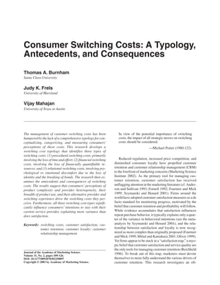 ARTICLE
JOURNAL OF THE ACADEMY et al. / CONSUMER SWITCHING COSTS
                 Burnham OF MARKETING SCIENCE
                 10.1177/0092070302250897                                  SPRING 2003




                                           Consumer Switching Costs: A Typology,
                                           Antecedents, and Consequences
                                           Thomas A. Burnham
                                           Santa Clara University

                                           Judy K. Frels
                                           University of Maryland

                                           Vijay Mahajan
                                           University of Texas at Austin




                                           The management of customer switching costs has been                 In view of the potential importance of switching
                                                                                                               costs, the impact of all strategic moves on switching
                                           hampered by the lack of a comprehensive typology for con-
                                                                                                               costs should be considered.
                                           ceptualizing, categorizing, and measuring consumers’
                                           perceptions of these costs. This research develops a                                      —Michael Porter (1980:122).
                                           switching cost typology that identifies three types of
                                           switching costs: (1) procedural switching costs, primarily
                                                                                                                Reduced regulation, increased price competition, and
                                           involving the loss of time and effort; (2) financial switching
                                                                                                            diminished consumer loyalty have propelled customer
                                           costs, involving the loss of financially quantifiable re-
                                                                                                            retention and customer relationship management (CRM)
                                           sources; and (3) relational switching costs, involving psy-
                                                                                                            to the forefront of marketing concerns (Marketing Science
                                           chological or emotional discomfort due to the loss of
                                                                                                            Institute 2002). As the primary tool for managing cus-
                                           identity and the breaking of bonds. The research then ex-
                                                                                                            tomer retention, customer satisfaction has received
                                           amines the antecedents and consequences of switching
                                                                                                            unflagging attention in the marketing literature (cf. Ander-
                                           costs. The results suggest that consumers’ perceptions of
                                                                                                            son and Sullivan 1993; Fornell 1992; Fournier and Mick
                                           product complexity and provider heterogeneity, their
                                                                                                            1999; Szymanski and Henard 2001). Firms around the
                                           breadth of product use, and their alternative provider and
                                                                                                            world have adopted customer satisfaction measures as a de
                                           switching experience drive the switching costs they per-
                                                                                                            facto standard for monitoring progress, motivated by the
                                           ceive. Furthermore, all three switching cost types signifi-
                                                                                                            belief that customer retention and profitability will follow.
                                           cantly influence consumers’ intentions to stay with their
                                                                                                            While evidence accumulates that satisfaction influences
                                           current service provider, explaining more variance than
                                                                                                            repeat purchase behavior, it typically explains only a quar-
                                           does satisfaction.
                                                                                                            ter of the variance in behavioral intentions (see the meta-
                                                                                                            analysis by Szymanski and Henard 2001), and the rela-
                                           Keywords: switching costs; customer satisfaction; cus-
                                                                                                            tionship between satisfaction and loyalty is now recog-
                                                     tomer retention; customer loyalty; customer
                                                                                                            nized as more complex than originally proposed (Fournier
                                                     relationship management
                                                                                                            and Mick 1999; Mittal and Kamakura 2001; Oliver 1999).
                                                                                                            Yet firms appear to be stuck in a “satisfaction trap,” a myo-
                                                                                                            pic belief that customer satisfaction and service quality are
                                                                                                            the only tools for managing customer retention (Reichheld
                                           Journal of the Academy of Marketing Science.
                                                                                                            1996). To break out of this trap, marketers must devote
                                           Volume 31, No. 2, pages 109-126.
                                                                                                            themselves to more fully understand the various drivers of
                                           DOI: 10.1177/0092070302250897
                                                                                                            customer retention. This research investigates an oft-
                                           Copyright © 2003 by Academy of Marketing Science.