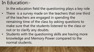 In Education:-
In the education field the questioning plays a key role
• There is a survey made on the teachers that one third
of the teachers are engaged in spending the
remaining time of the class by asking questions to
make sure that the students listened to the class or
not or to clarify any doubts.
• Students with the questioning skills are having more
knowledge and Memory Power compared to the
normal students.
 