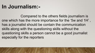 In Journalism:-
Compared to the others fields journalism is
one which has the more importance for the ‘5w and 1H’ ,
has a journalist should be contain the communication
skills along with the questioning skills without the
questioning skills a person cannot be a good journalist
especially for the reporters
 