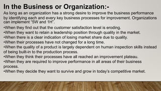 In the Business or Organization:-
As long as an organization has a strong desire to improve the business performance
by identifying each and every key business processes for improvement. Organizations
can implement “5W and 1H”.
•When they find out that the customer satisfaction level is eroding.
•When they want to retain a leadership position through quality in the market.
•When there is a clear indication of losing market share due to quality.
•When their processes have not changed for a long time.
•When the quality of a product is largely dependent on human inspection skills instead
of being built-in to the production process.
•When they think their processes have all reached an improvement plateau.
•When they are required to improve performance in all areas of their business
process.
•When they decide they want to survive and grow in today’s competitive market.
 