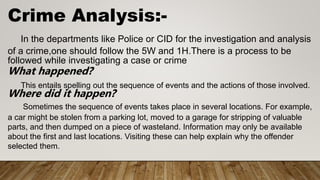 Crime Analysis:-
In the departments like Police or CID for the investigation and analysis
of a crime,one should follow the 5W and 1H.There is a process to be
followed while investigating a case or crime
What happened?
This entails spelling out the sequence of events and the actions of those involved.
Where did it happen?
Sometimes the sequence of events takes place in several locations. For example,
a car might be stolen from a parking lot, moved to a garage for stripping of valuable
parts, and then dumped on a piece of wasteland. Information may only be available
about the first and last locations. Visiting these can help explain why the offender
selected them.
 
