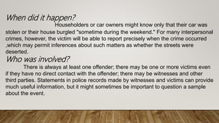 When did it happen?
Householders or car owners might know only that their car was
stolen or their house burgled "sometime during the weekend." For many interpersonal
crimes, however, the victim will be able to report precisely when the crime occurred
,which may permit inferences about such matters as whether the streets were
deserted.
Who was involved?
There is always at least one offender; there may be one or more victims even
if they have no direct contact with the offender; there may be witnesses and other
third parties. Statements in police records made by witnesses and victims can provide
much useful information, but it might sometimes be important to question a sample
about the event.
 