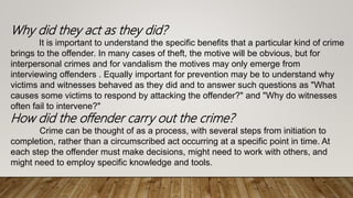 Why did they act as they did?
It is important to understand the specific benefits that a particular kind of crime
brings to the offender. In many cases of theft, the motive will be obvious, but for
interpersonal crimes and for vandalism the motives may only emerge from
interviewing offenders . Equally important for prevention may be to understand why
victims and witnesses behaved as they did and to answer such questions as "What
causes some victims to respond by attacking the offender?" and "Why do witnesses
often fail to intervene?"
How did the offender carry out the crime?
Crime can be thought of as a process, with several steps from initiation to
completion, rather than a circumscribed act occurring at a specific point in time. At
each step the offender must make decisions, might need to work with others, and
might need to employ specific knowledge and tools.
 