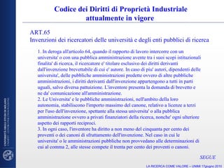 Codice dei Diritti di Proprietà Industriale attualmente in vigore  1. In deroga all'articolo 64, quando il rapporto di lavoro intercorre con un universita' o con una pubblica amministrazione avente tra i suoi scopi istituzionali finalita' di ricerca, il ricercatore e' titolare esclusivo dei diritti derivanti dall'invenzione brevettabile di cui e' autore. In caso di piu' autori, dipendenti delle universita', delle pubbliche amministrazioni predette ovvero di altre pubbliche amministrazioni, i diritti derivanti dall'invenzione appartengono a tutti in parti uguali, salvo diversa pattuizione. L'inventore presenta la domanda di brevetto e ne da' comunicazione all'amministrazione. 2. Le Universita' e le pubbliche amministrazioni, nell'ambito della loro autonomia, stabiliscono l'importo massimo del canone, relativo a licenze a terzi per l'uso dell'invenzione, spettante alla stessa universita' o alla pubblica amministrazione ovvero a privati finanziatori della ricerca, nonche' ogni ulteriore aspetto dei rapporti reciproci. 3. In ogni caso, l'inventore ha diritto a non meno del cinquanta per cento dei proventi o dei canoni di sfruttamento dell'invenzione. Nel caso in cui le universita' o le amministrazioni pubbliche non provvedano alle determinazioni di cui al comma 2, alle stesse compete il trenta per cento dei proventi o canoni.  ART.65  Invenzioni dei ricercatori delle università e degli enti pubblici di ricerca SEGUE LA RICERCA COME VALORE – UNIMI 17giugno 2010 