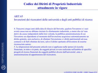 4. Trascorsi cinque anni dalla data di rilascio del brevetto, qualora l'inventore o i suoi aventi causa non ne abbiano iniziato lo sfruttamento industriale, a meno che cio' non derivi da cause indipendenti dalla loro volontà, la pubblica amministrazione di cui l'inventore era dipendente al momento dell'invenzione acquisisce automaticamente un diritto gratuito, non esclusivo, di sfruttare l'invenzione e i diritti patrimoniali ad essa connessi o di farli sfruttare da terzi, salvo il diritto spettante all'inventore di esserne riconosciuto autore. 5. Le disposizioni del presente articolo non si applicano nelle ipotesi di ricerche finanziate, in tutto o in parte, da soggetti privati ovvero realizzate nell'ambito di specifici progetti di ricerca finanziati da soggetti pubblici diversi dall'università', ente o amministrazione di appartenenza del ricercatore. Codice dei Diritti di Proprietà Industriale attualmente in vigore  ART.65  Invenzioni dei ricercatori delle università e degli enti pubblici di ricerca LA RICERCA COME VALORE – UNIMI 17giugno 2010 