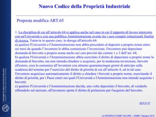 Nuovo Codice della Proprietà Industriale Proposta modifica ART.65  1.  La disciplina di cui all’articolo 64 si applica anche nel caso in cui il rapporto di lavoro intercorre con un'Università o con una pubblica Amministrazione avente tra i suoi compiti istituzionali finalità di ricerca.  Tuttavia in questo caso, in deroga all'articolo 64: a) qualora l'Università o l'Amministrazione non abbia proceduto al deposito a proprio nome entro sei mesi da quando l’inventore le abbia comunicato l’invenzione, l'inventore può depositare domanda di brevetto a proprio nome anche nei casi previsti dai commi 1 e 2 dell’art. 64; b) qualora l'Università o l'Amministrazione abbia esercitato il diritto di depositare a proprio nome la domanda di brevetto, ma non intenda chiedere o acquisire, per la medesima invenzione, brevetti all'estero, essa lo comunica all’inventore con almeno quarantacinque giorni di anticipo sulla scadenza del termine per l’esercizio del diritto di priorità di cui all’articolo 4, ed in tal caso l'inventore acquisisce automaticamente il diritto a chiedere i brevetti a proprio nome, esercitando il diritto di priorità, per i Paesi esteri nei quali l'Università o l'Amministrazione non intende acquisire i brevetti; c) qualora l'Università o l'Amministrazione decida, una volta depositato il brevetto, di venderlo offrendolo sul mercato, all'inventore spetta il diritto di prelazione per l'acquisto del brevetto. LA RICERCA COME VALORE – UNIMI 17giugno 2010 SEGUE 