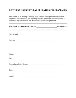 KENTUCKY AGRICULTURAL EDUCATION PROGRAM AREA
This form is to be used by Kentucky High Schools with Agricultural Education
Programs, in documenting and reporting students completing all requirements to
receive college credit under the “Statewide Articulation Agreement”.

THIS FORM IS TO BE SUBMITTED TO:____________________________UNIVERSITY.

******************************************************************
High School:
Address:

__________________________________________________

__________________________________________
__________________________________________
__________________________________________

Phone:

_______________________________

Fax:

_______________________________

Person Completing Report:

__________________________________

Title:

___________________________________________

e-mail:

___________________________________________

 