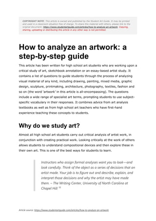 Article source: https://www.studentartguide.com/articles/how-to-analyze-an-artwork
COPYRIGHT NOTE: This article is owned and published by the Student Art Guide. It may be printed
and used in a classroom situation free of charge. To share this material with others, please link to the
original document: https://www.studentartguide.com/articles/how-to-analyze-an-artwork. Copying,
sharing, uploading or distributing this article in any other way is not permitted.
How to analyze an artwork: a
step-by-step guide
This article has been written for high school art students who are working upon a
critical study of art, sketchbook annotation or an essay-based artist study. It
contains a list of questions to guide students through the process of analyzing
visual material of any kind, including drawing, painting, mixed media, graphic
design, sculpture, printmaking, architecture, photography, textiles, fashion and
so on (the word ‘artwork’ in this article is all-encompassing). The questions
include a wide range of specialist art terms, prompting students to use subject-
specific vocabulary in their responses. It combines advice from art analysis
textbooks as well as from high school art teachers who have first-hand
experience teaching these concepts to students.
Why do we study art?
Almost all high school art students carry out critical analysis of artist work, in
conjunction with creating practical work. Looking critically at the work of others
allows students to understand compositional devices and then explore these in
their own art. This is one of the best ways for students to learn.
Instructors who assign formal analyses want you to look—and
look carefully. Think of the object as a series of decisions that an
artist made. Your job is to figure out and describe, explain, and
interpret those decisions and why the artist may have made
them. – The Writing Center, University of North Carolina at
Chapel Hill 10
 