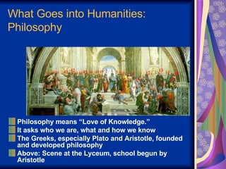 What Goes into Humanities: Philosophy Philosophy means “Love of Knowledge.” It asks who we are, what and how we know The Greeks, especially Plato and Aristotle, founded and developed philosophy Above: Scene at the Lyceum, school begun by Aristotle 