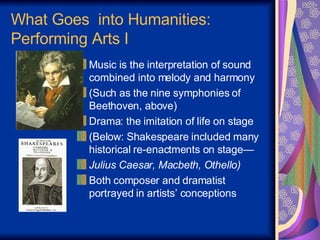 Music is the interpretation of sound combined into melody and harmony  (Such as the nine symphonies of Beethoven, above) Drama: the imitation of life on stage (Below: Shakespeare included many historical re-enactments on stage— Julius Caesar, Macbeth, Othello) Both composer and dramatist portrayed in artists’ conceptions What Goes  into Humanities: Performing Arts I 