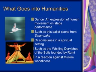 What Goes into Humanities Dance: An expression of human movement on stage performance Such as this ballet scene from  Swan Lake Or sometimes in a spiritual setting  Such as the Whirling Dervishes of the Sufis founded by Rumi  In a reaction against Muslim worldliness 