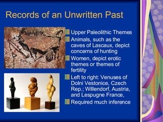 Records of an Unwritten Past Upper Paleolithic Themes Animals, such as the caves of Lascaux, depict concerns of hunting Women, depict erotic themes or themes of fertility  Left to right: Venuses of Dolni Vestonice, Czech Rep.; Willendorf, Austria, and Lespugne France,  Required much inference 