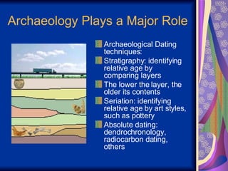 Archaeology Plays a Major Role Archaeological Dating techniques: Stratigraphy: identifying relative age by comparing layers The lower the layer, the older its contents Seriation: identifying relative age by art styles, such as pottery Absolute dating: dendrochronology, radiocarbon dating, others 